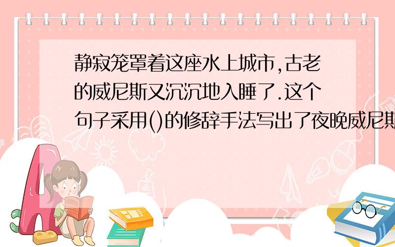 静寂笼罩着这座水上城市,古老的威尼斯又沉沉地入睡了.这个句子采用()的修辞手法写出了夜晚威尼斯的().仿照这一写法写一句话.