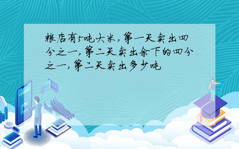 粮店有5吨大米,第一天卖出四分之一,第二天卖出余下的四分之一,第二天卖出多少吨