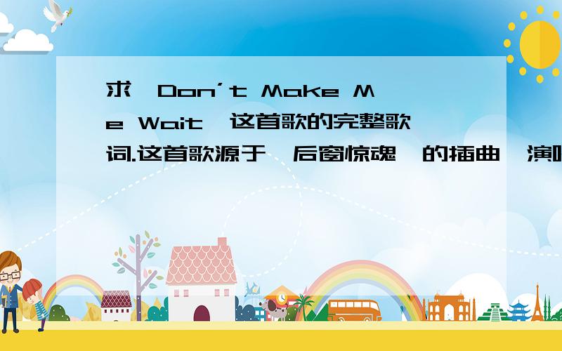 求《Don’t Make Me Wait》这首歌的完整歌词.这首歌源于《后窗惊魂》的插曲,演唱者貌似This World Fair,这还是我百度N久才知道.可是度不到歌词,自己E文不是很好,所以求高手给听听..如下是歌曲链