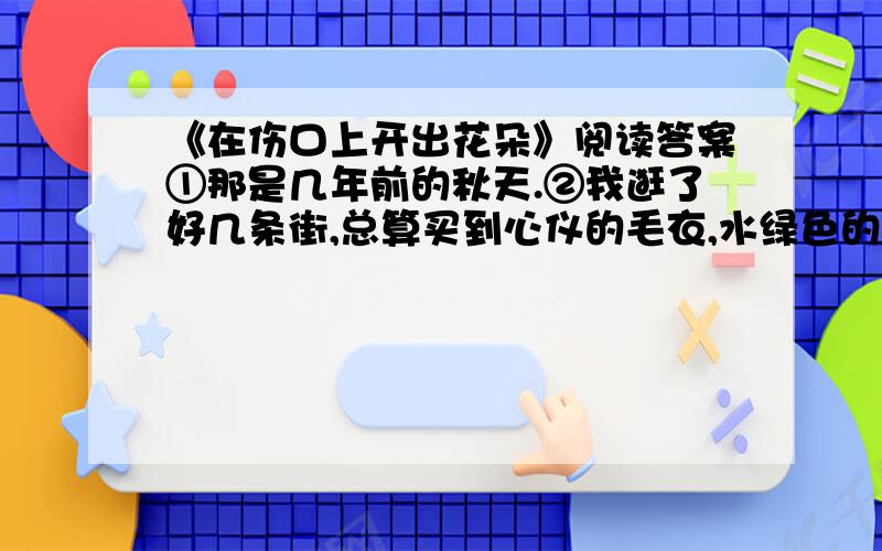 《在伤口上开出花朵》阅读答案①那是几年前的秋天.②我逛了好几条街,总算买到心仪的毛衣,水绿色的,款式别致,配上薄呢长裙,走在街上,心是轻盈的,那种感觉很好.高大的梧桐树下,黄色叶子