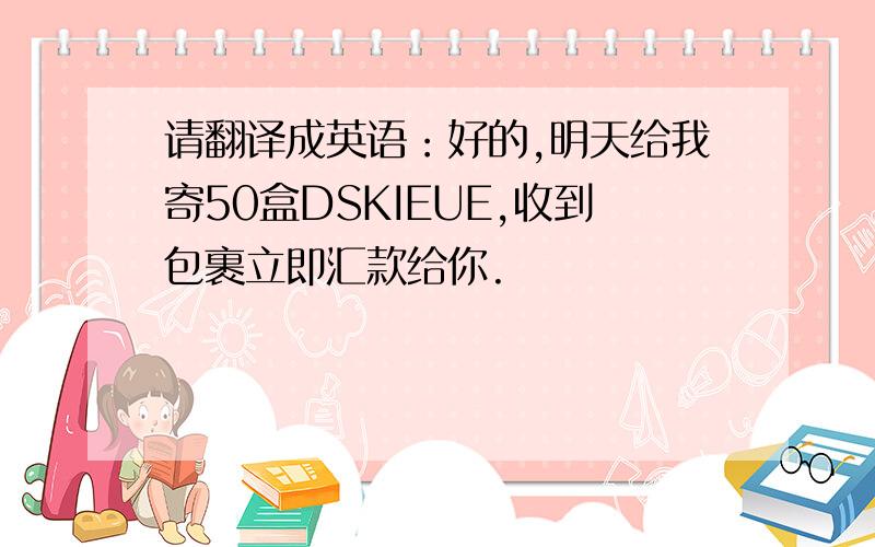 请翻译成英语：好的,明天给我寄50盒DSKIEUE,收到包裹立即汇款给你.