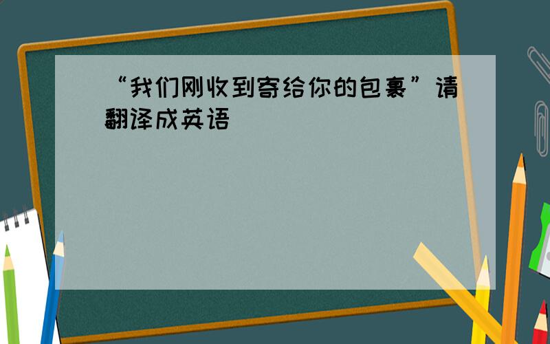 “我们刚收到寄给你的包裹”请翻译成英语