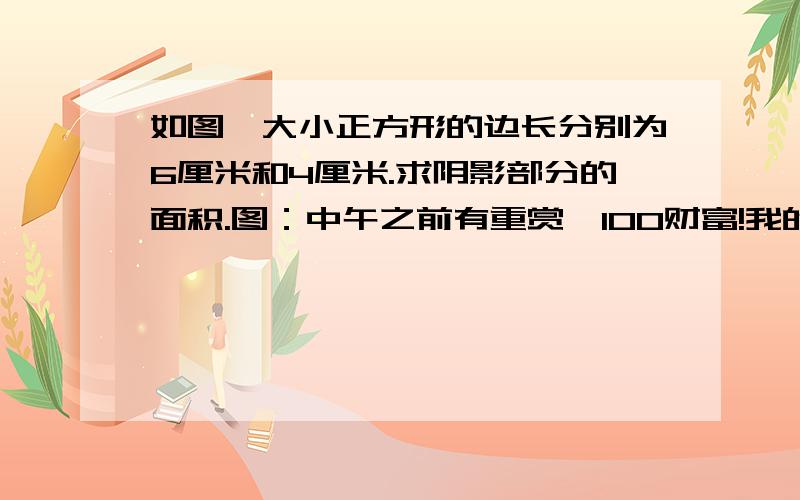 如图,大小正方形的边长分别为6厘米和4厘米.求阴影部分的面积.图：中午之前有重赏,100财富!我的想法是用三角形ACE+三角形EFH-三角形AEF，可以用沙漏定理求出HEF的高，算出来是14又4/19，