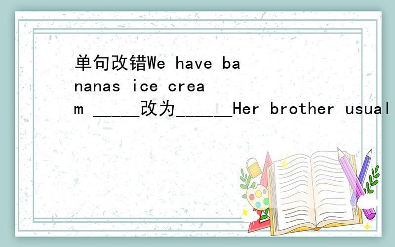 单句改错We have bananas ice cream _____改为______Her brother usually has two bowl of rice for dinne_____改为______---What kind of dessert would you like?---Large._____改为______