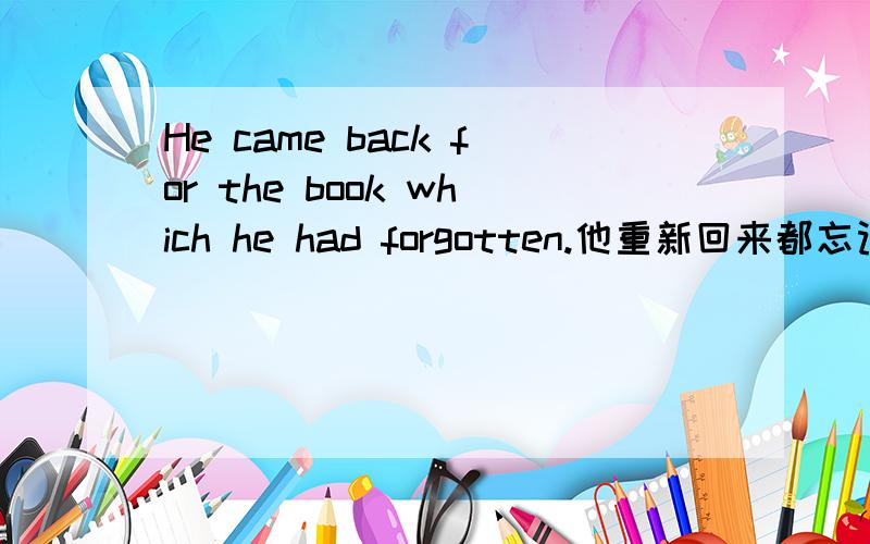 He came back for the book which he had forgotten.他重新回来都忘记了他的那本书.先行词book 后面跟上关系代词which 然后后面就是定语从句 关系代词有分主格 宾格 属格 那么这里的which是用的属格 还有