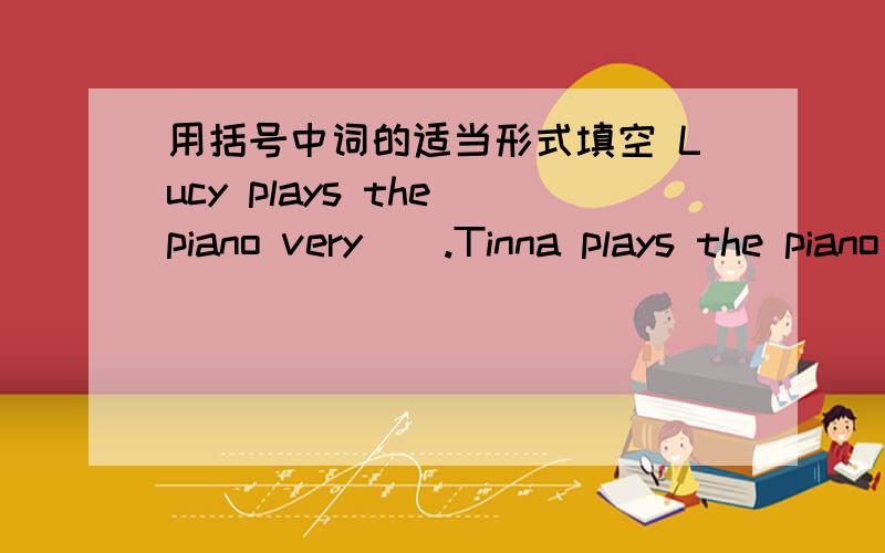 用括号中词的适当形式填空 Lucy plays the piano very（）.Tinna plays the piano（）than Lucy .用括号中词的适当形式填空1.Lucy plays the piano very（）.Tinna plays the piano（）than Lucy . Linda p;ays（）of all .（beauti
