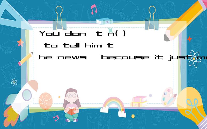 You don't n( ) to tell him the news, because it just made him sad. 在括号中用所给单词适当形式填空We looked  for the boy here and there, and f(   ) we found him in a shop.