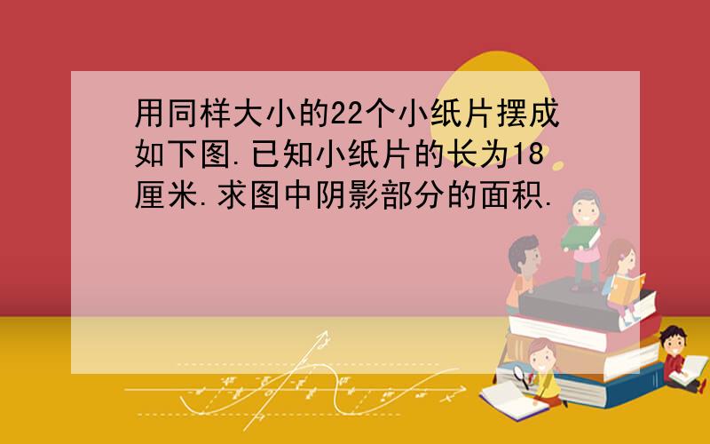 用同样大小的22个小纸片摆成如下图.已知小纸片的长为18厘米.求图中阴影部分的面积.