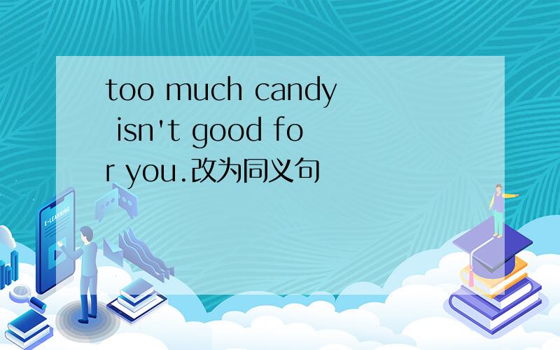 too much candy isn't good for you.改为同义句
