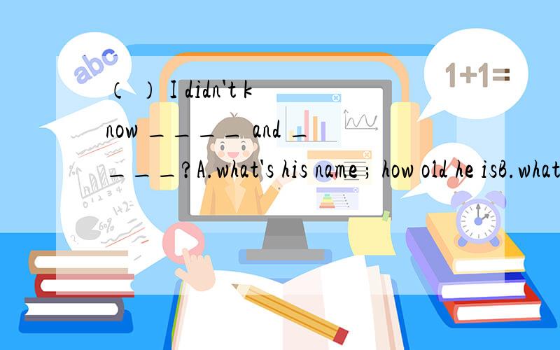 （ ） I didn't know ____ and ____?A.what's his name ; how old he isB.what his name was ; how old he wasC.what his name is ; how is the oldD.that was his name ; he was how old求正确答案和解析.