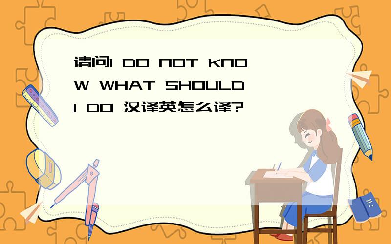 请问I DO NOT KNOW WHAT SHOULD I DO 汉译英怎么译?