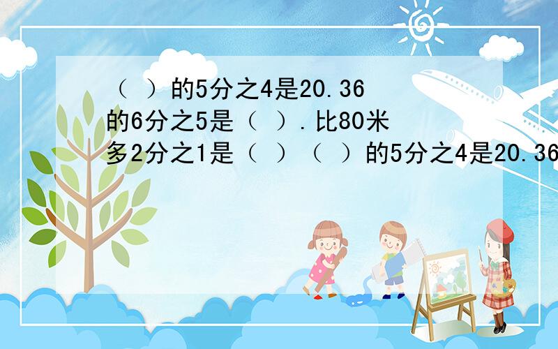 （ ）的5分之4是20.36的6分之5是（ ）.比80米多2分之1是（ ）（ ）的5分之4是20.36的6分之5是（ ）.比80米多2分之1是（ ）.300吨比（ ）吨少6分之1.教教我