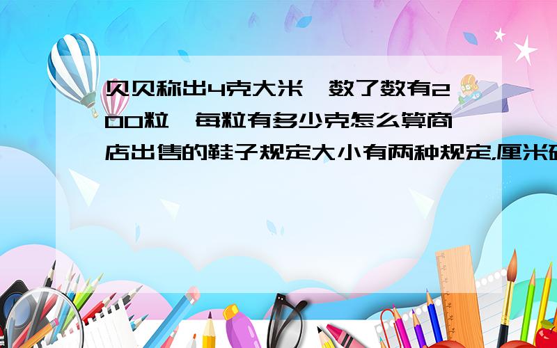 贝贝称出4克大米,数了数有200粒,每粒有多少克怎么算商店出售的鞋子规定大小有两种规定，厘米码，为厘米数。如222分之1，表示22.5cm吗小明穿34码的鞋，标号是多少，爸爸鞋上标有262分之一