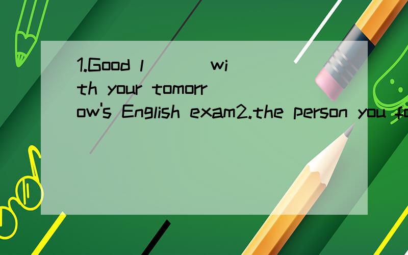 1.Good l___ with your tomorrow's English exam2.the person you fooled laughs,too,and he will n__ be angry with you.Many people go to church and children often get p__ such as toy rabbits.