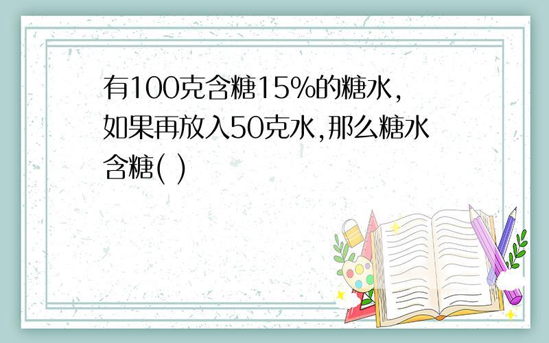 有100克含糖15%的糖水,如果再放入50克水,那么糖水含糖( )