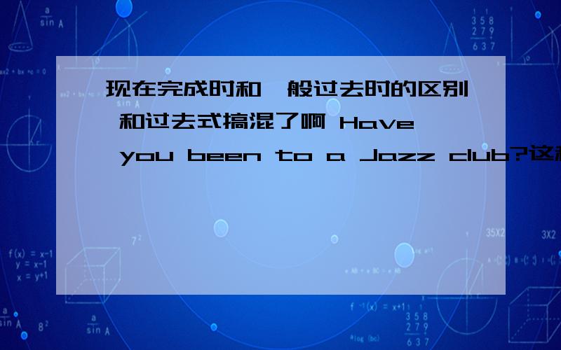 现在完成时和一般过去时的区别 和过去式搞混了啊 Have you been to a Jazz club?这和现在有和过去式搞混了啊 Have you been to a Jazz club?这和现在有关联么，影响什么的搞不懂啊！什么叫做对现在的影