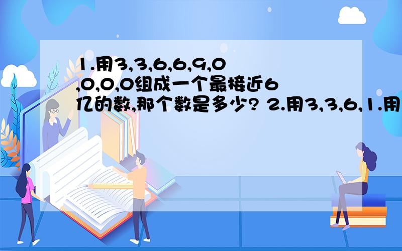 1.用3,3,6,6,9,0,0,0,0组成一个最接近6亿的数,那个数是多少? 2.用3,3,6,1.用3,3,6,6,9,0,0,0,0组成一个最接近6亿的数,那个数是多少?2.用3,3,6,6,9,0,0,0,0组成一个读出两个零的九位数,那个数是多少?