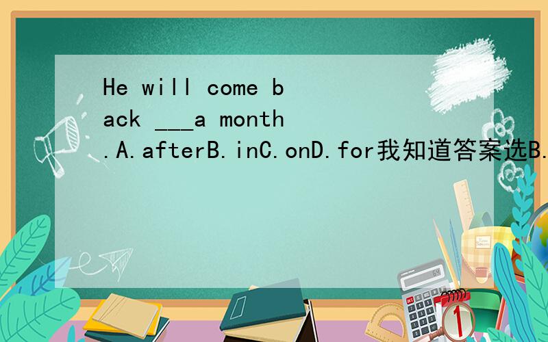 He will come back ___a month.A.afterB.inC.onD.for我知道答案选B.但是为什么其它的不行呢.其它的是用在哪里呢.on不是加时间在后面么.像具体时间就用on.不是的就用in阿.for也是加时间的阿/
