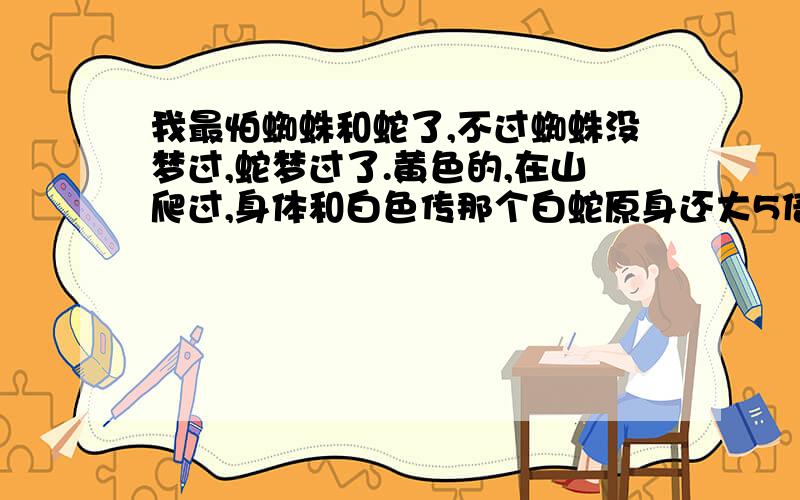 我最怕蜘蛛和蛇了,不过蜘蛛没梦过,蛇梦过了.黄色的,在山爬过,身体和白色传那个白蛇原身还大5倍.人家说梦是有根据的,有什么道理.别打字一连串的，直接说我的问题，我是男生。黄色的巨