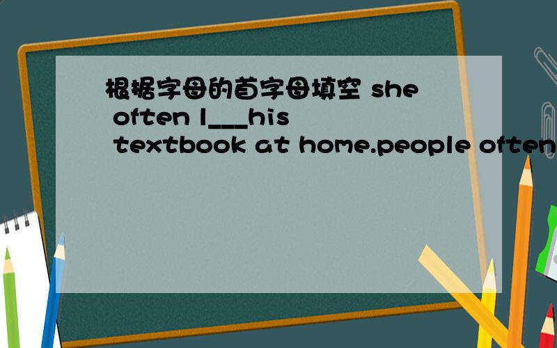 根据字母的首字母填空 she often l___his textbook at home.people often l___things when they;re in a hurry.