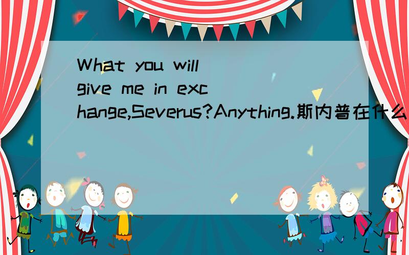 What you will give me in exchange,Severus?Anything.斯内普在什么情况下说的？快......