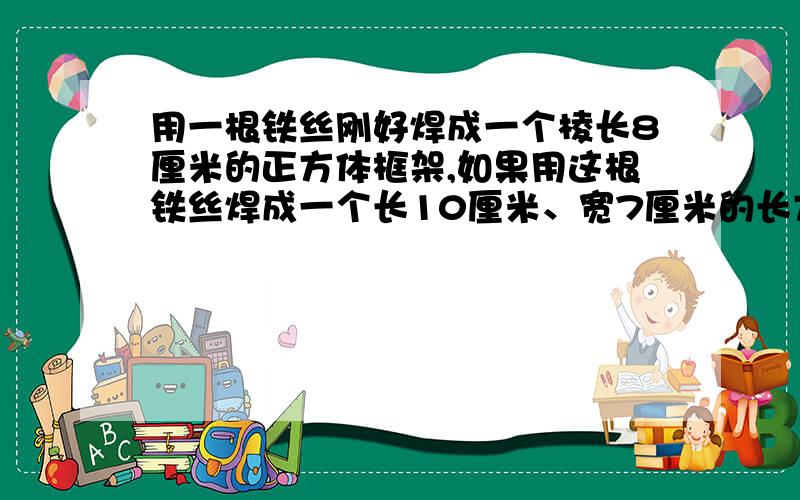 用一根铁丝刚好焊成一个棱长8厘米的正方体框架,如果用这根铁丝焊成一个长10厘米、宽7厘米的长方体框架,它的高应该是多少厘米?