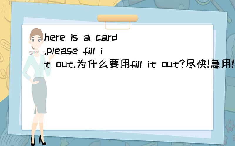 here is a card,please fill it out.为什么要用fill it out?尽快!急用!