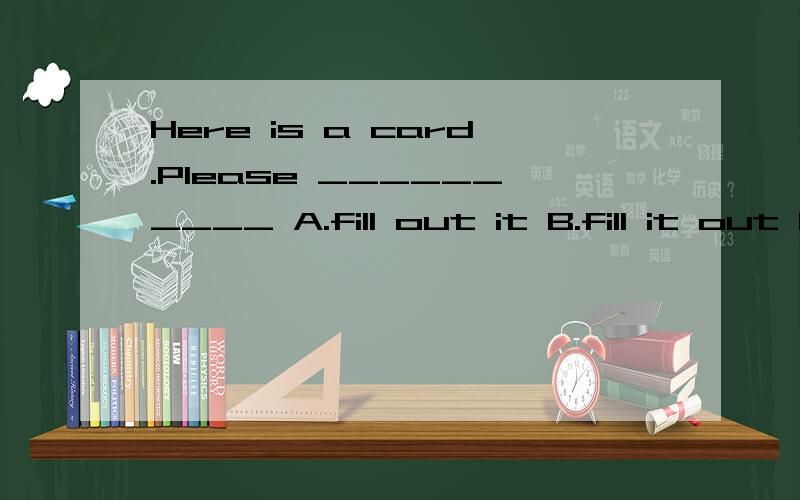 Here is a card.Please __________ A.fill out it B.fill it out C.fill in it D.fill it inHere is a card.Please __________A.fill out it B.fill it out C.fill in it D.fill it in