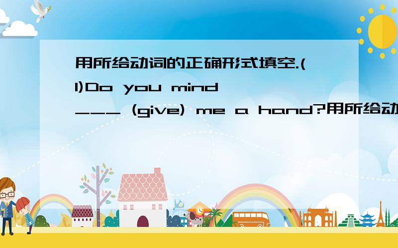 用所给动词的正确形式填空.(1)Do you mind ___ (give) me a hand?用所给动词的正确形式填空.(1)Do you mind ____ (give) me a hand?(2)Please give up ____ (smoke),young man.(3)The  lady  left without ____ (say) goodbye.(4)He spent half