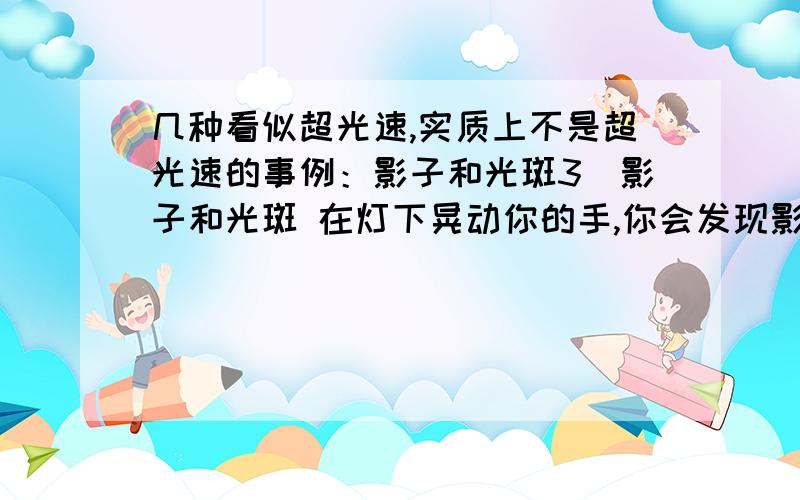 几种看似超光速,实质上不是超光速的事例：影子和光斑3．影子和光斑 在灯下晃动你的手,你会发现影子的速度比手的速度要快.影子与手晃动的速度之比等于它们到灯的距离之比.如果你朝月