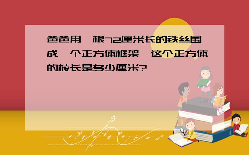 爸爸用一根72厘米长的铁丝围成一个正方体框架,这个正方体的棱长是多少厘米?