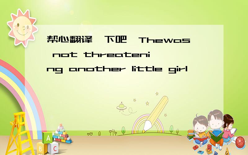 帮心翻译一下吧,Thewas not threatening another little girl