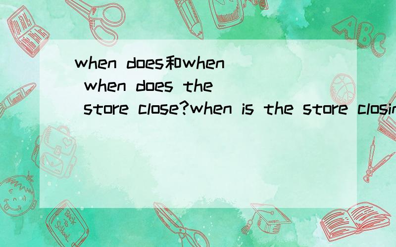 when does和when when does the store close?when is the store closing?这两个意思是一样的吗?为什么一个是原型,一个要加ing呢?