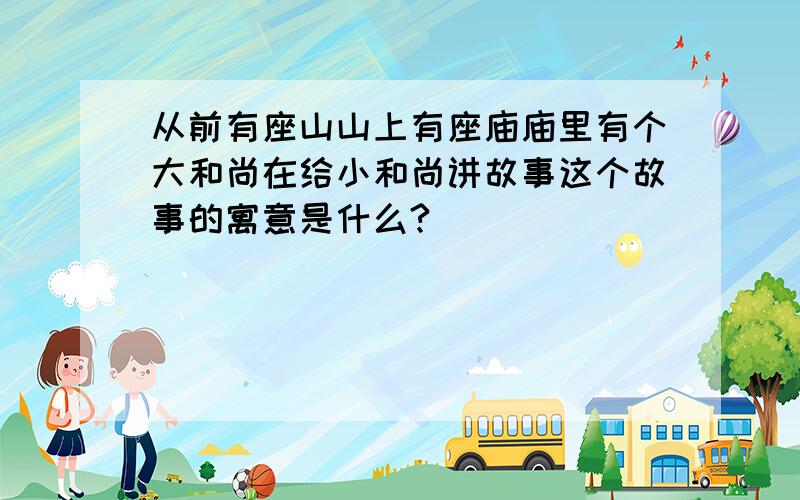 从前有座山山上有座庙庙里有个大和尚在给小和尚讲故事这个故事的寓意是什么?