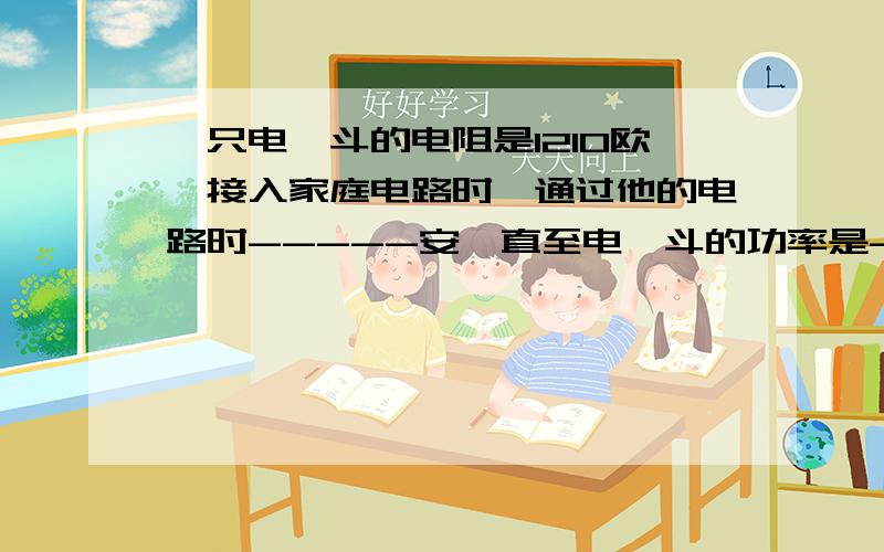 一只电熨斗的电阻是1210欧,接入家庭电路时,通过他的电路时-----安,直至电熨斗的功率是------W