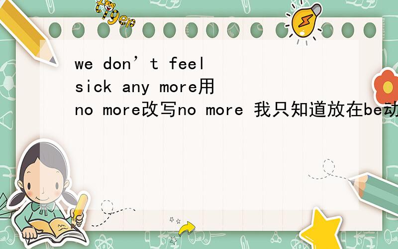 we don’t feel sick any more用no more改写no more 我只知道放在be动词后，行为动词前，那应该放在系动词的哪里？也是后吗？