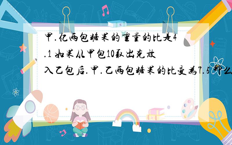 甲.亿两包糖果的重量的比是4.1 如果从甲包10取出克放入乙包后.甲.乙两包糖果的比变为7.5 那么两包糖果重