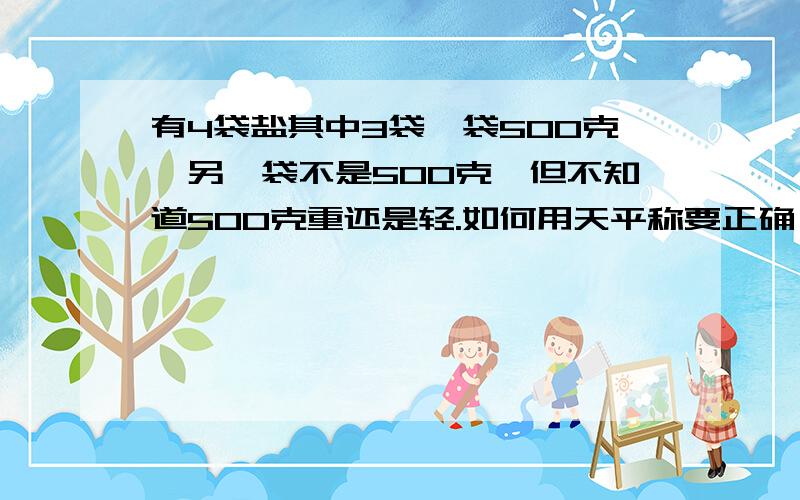 有4袋盐其中3袋毎袋500克,另一袋不是500克,但不知道500克重还是轻.如何用天平称要正确