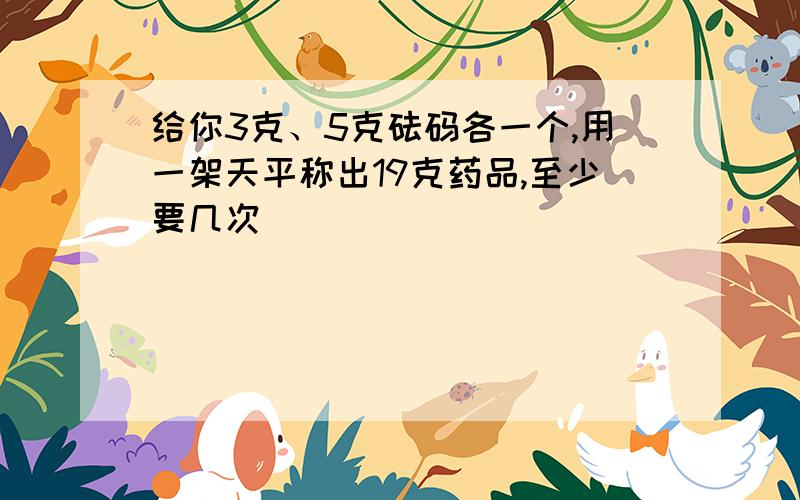 给你3克、5克砝码各一个,用一架天平称出19克药品,至少要几次