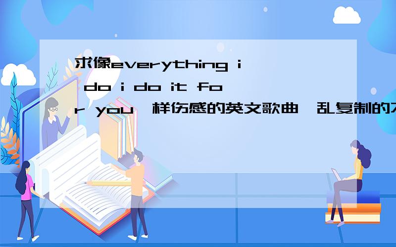 求像everything i do i do it for you一样伤感的英文歌曲,乱复制的不给分!2楼的那首歌很好听,3楼的有了,4楼也不错,不过分只能给一个人,只好把分给1楼了,1楼的歌多点.