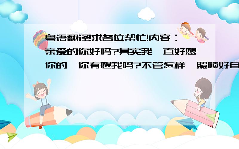 粤语翻译!求各位帮忙!内容：亲爱的你好吗?其实我一直好想你的,你有想我吗?不管怎样,照顾好自己最重要,不论发生什么我都是你坚强的后盾!求翻译!谢各位了!急!