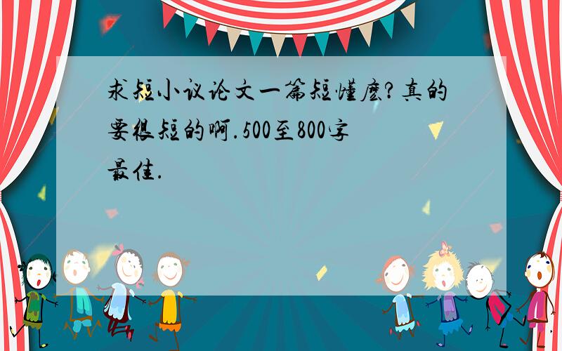 求短小议论文一篇短懂麽?真的要很短的啊.500至800字最佳.