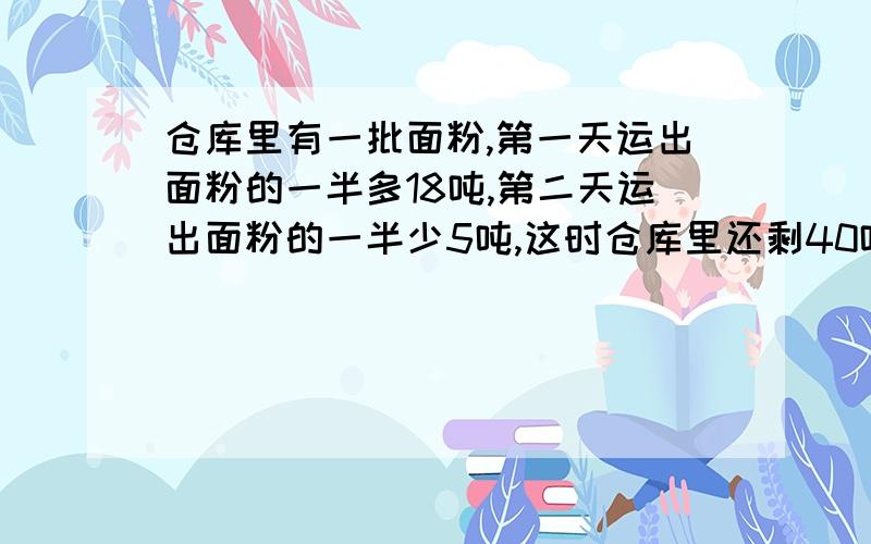 仓库里有一批面粉,第一天运出面粉的一半多18吨,第二天运出面粉的一半少5吨,这时仓库里还剩40吨,仓库里原有面粉多少吨?