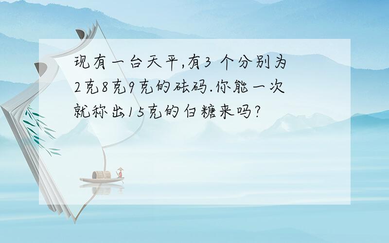 现有一台天平,有3 个分别为2克8克9克的砝码.你能一次就称出15克的白糖来吗?