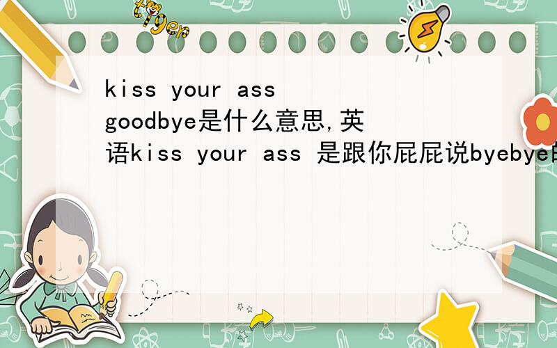 kiss your ass goodbye是什么意思,英语kiss your ass 是跟你屁屁说byebye的意思啊,还是说失去了你的屁屁还有再问一个美式发音的问题.nature 英式发音是/'neitfe/而美式里的发音好像是/'neidfer/,