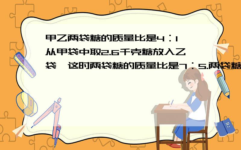 甲乙两袋糖的质量比是4：1,从甲袋中取2.6千克糖放入乙袋,这时两袋糖的质量比是7：5.两袋糖一共多少千克用解比例的方法