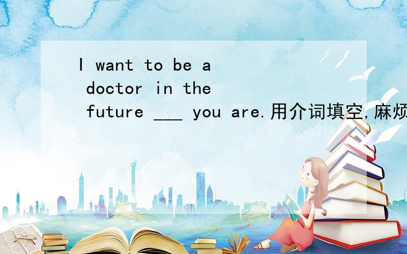 I want to be a doctor in the future ___ you are.用介词填空,麻烦详细说说