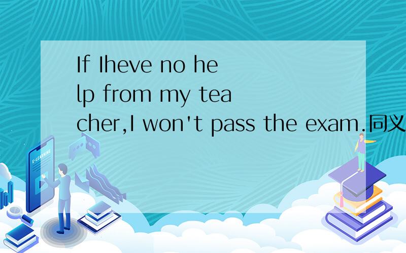 If Iheve no help from my teacher,I won't pass the exam.同义句转换,（— — — —,I won't pass the exam.）.