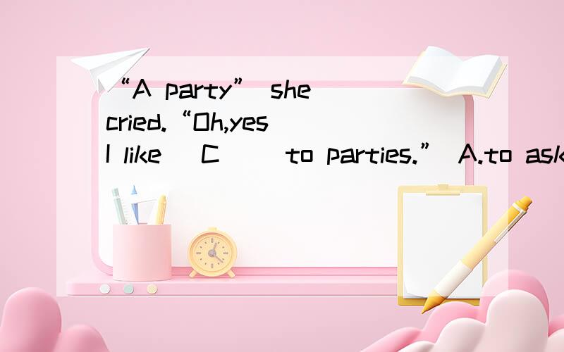 “A party” she cried.“Oh,yes I like _C__ to parties.” A.to ask B.to be asking C.being askedD be asked要具体原因