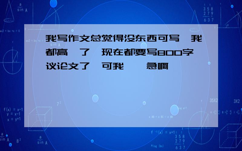 我写作文总觉得没东西可写,我都高一了,现在都要写800字议论文了,可我……急啊